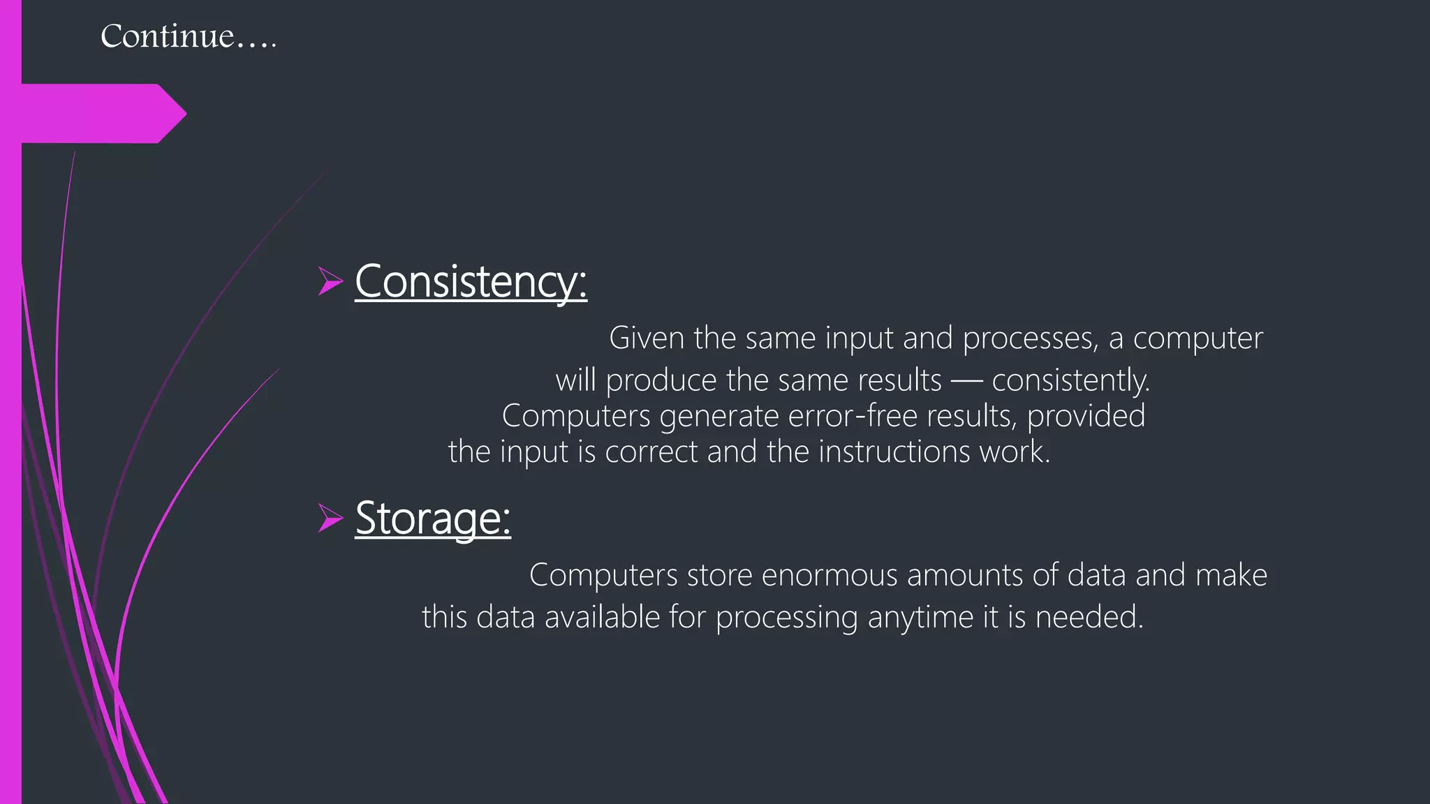 Continue….
 Consistency:
Given the same input and processes, a computer
will produce the same results — consistently.
Computers generate error-free results, provided
the input is correct and the instructions work.
 Storage:
Computers store enormous amounts of data and make
this data available for processing anytime it is needed.
 