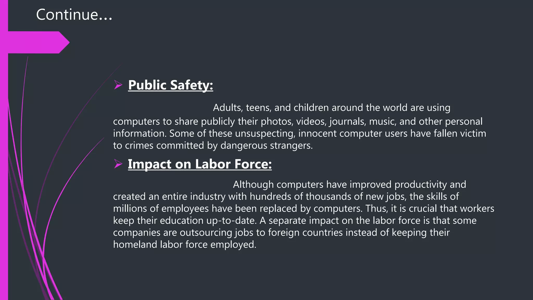 Continue…
 Public Safety:
Adults, teens, and children around the world are using
computers to share publicly their photos, videos, journals, music, and other personal
information. Some of these unsuspecting, innocent computer users have fallen victim
to crimes committed by dangerous strangers.
 Impact on Labor Force:
Although computers have improved productivity and
created an entire industry with hundreds of thousands of new jobs, the skills of
millions of employees have been replaced by computers. Thus, it is crucial that workers
keep their education up-to-date. A separate impact on the labor force is that some
companies are outsourcing jobs to foreign countries instead of keeping their
homeland labor force employed.
 
