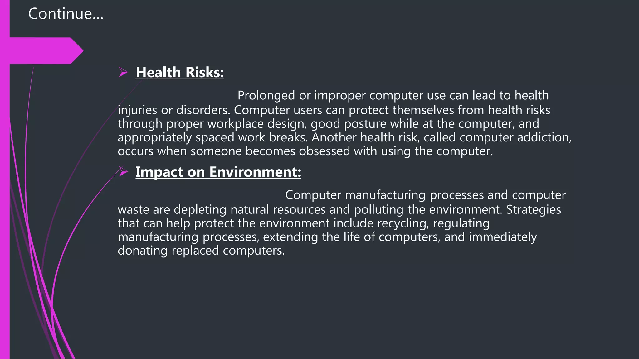 Continue…
 Health Risks:
Prolonged or improper computer use can lead to health
injuries or disorders. Computer users can protect themselves from health risks
through proper workplace design, good posture while at the computer, and
appropriately spaced work breaks. Another health risk, called computer addiction,
occurs when someone becomes obsessed with using the computer.
 Impact on Environment:
Computer manufacturing processes and computer
waste are depleting natural resources and polluting the environment. Strategies
that can help protect the environment include recycling, regulating
manufacturing processes, extending the life of computers, and immediately
donating replaced computers.
 