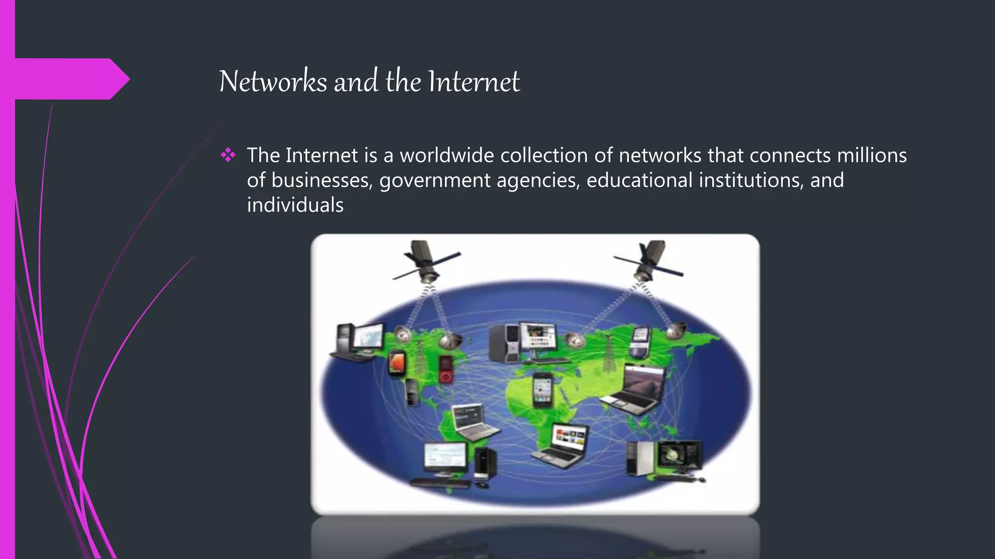 Networks and the Internet
 The Internet is a worldwide collection of networks that connects millions
of businesses, government agencies, educational institutions, and
individuals
 