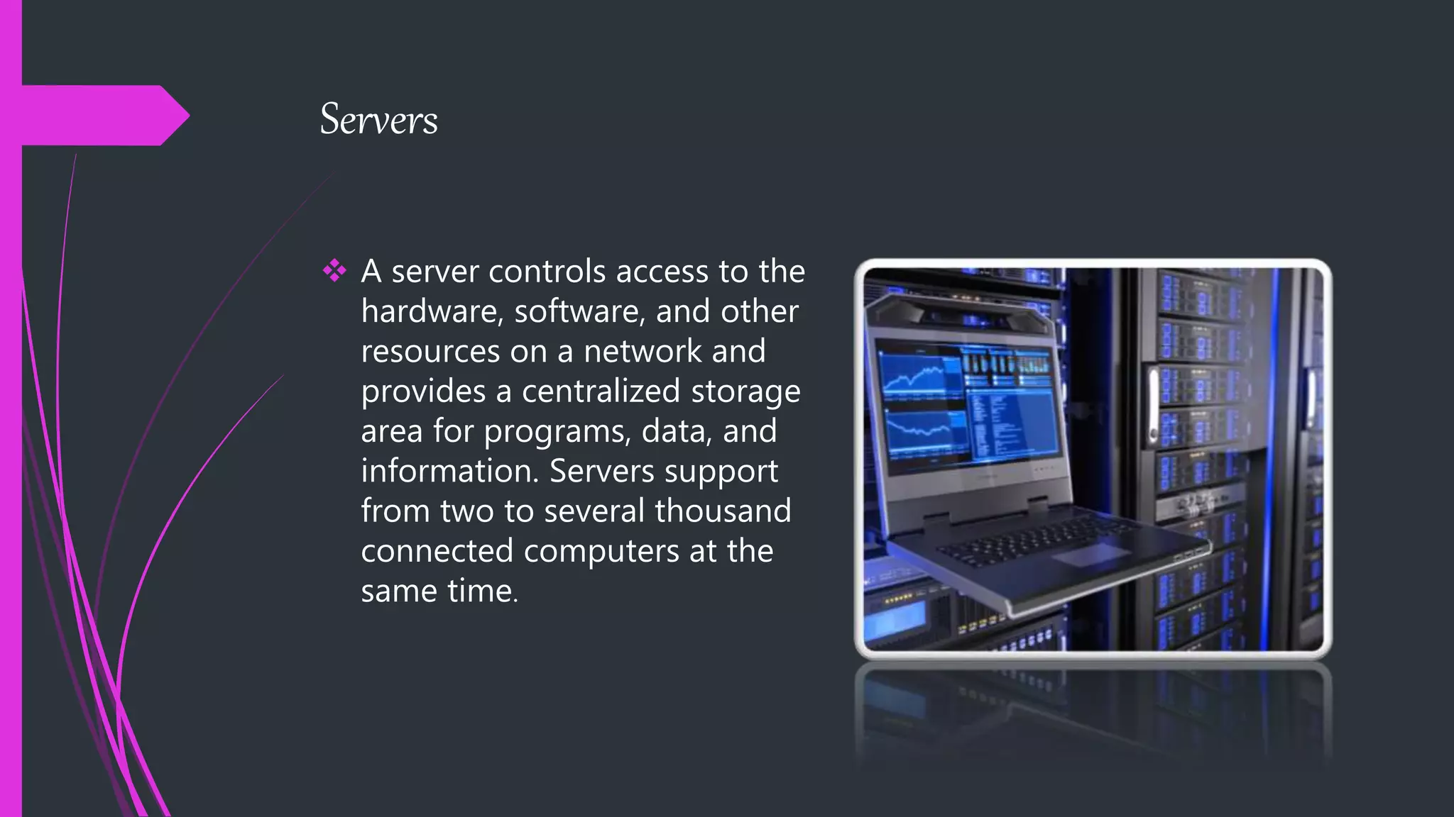 Servers
 A server controls access to the
hardware, software, and other
resources on a network and
provides a centralized storage
area for programs, data, and
information. Servers support
from two to several thousand
connected computers at the
same time.
 
