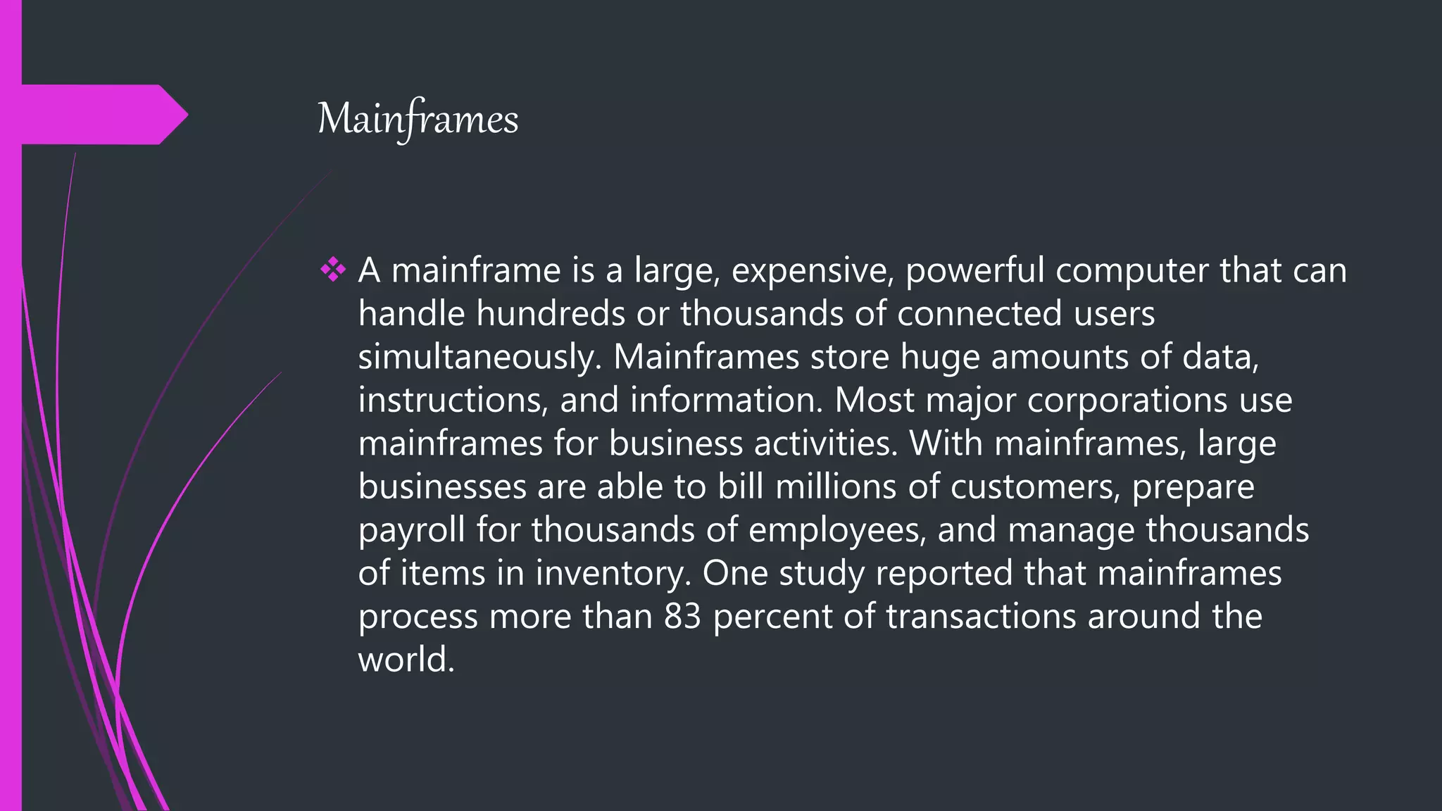 Mainframes
 A mainframe is a large, expensive, powerful computer that can
handle hundreds or thousands of connected users
simultaneously. Mainframes store huge amounts of data,
instructions, and information. Most major corporations use
mainframes for business activities. With mainframes, large
businesses are able to bill millions of customers, prepare
payroll for thousands of employees, and manage thousands
of items in inventory. One study reported that mainframes
process more than 83 percent of transactions around the
world.
 