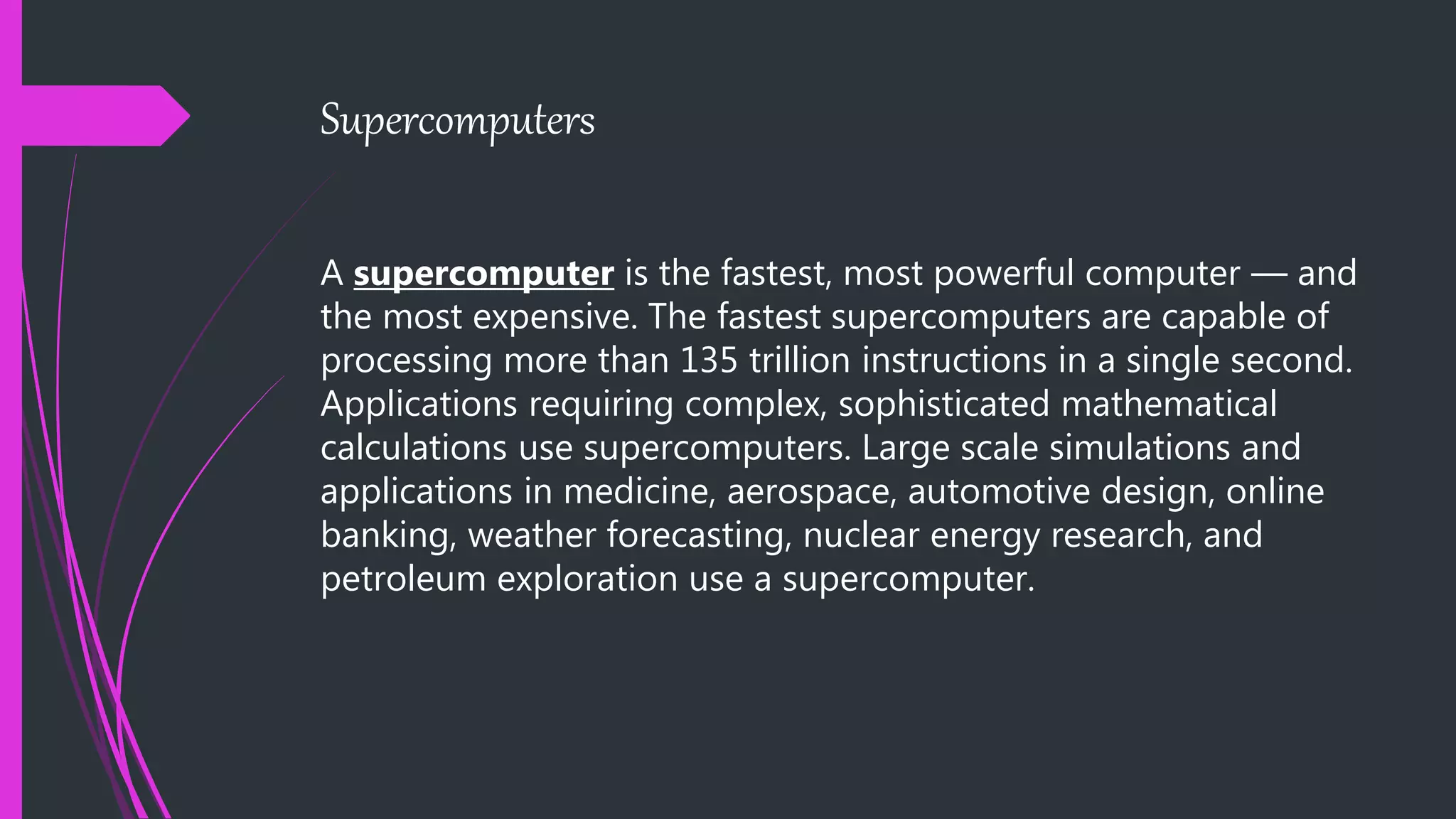 Supercomputers
A supercomputer is the fastest, most powerful computer — and
the most expensive. The fastest supercomputers are capable of
processing more than 135 trillion instructions in a single second.
Applications requiring complex, sophisticated mathematical
calculations use supercomputers. Large scale simulations and
applications in medicine, aerospace, automotive design, online
banking, weather forecasting, nuclear energy research, and
petroleum exploration use a supercomputer.
 