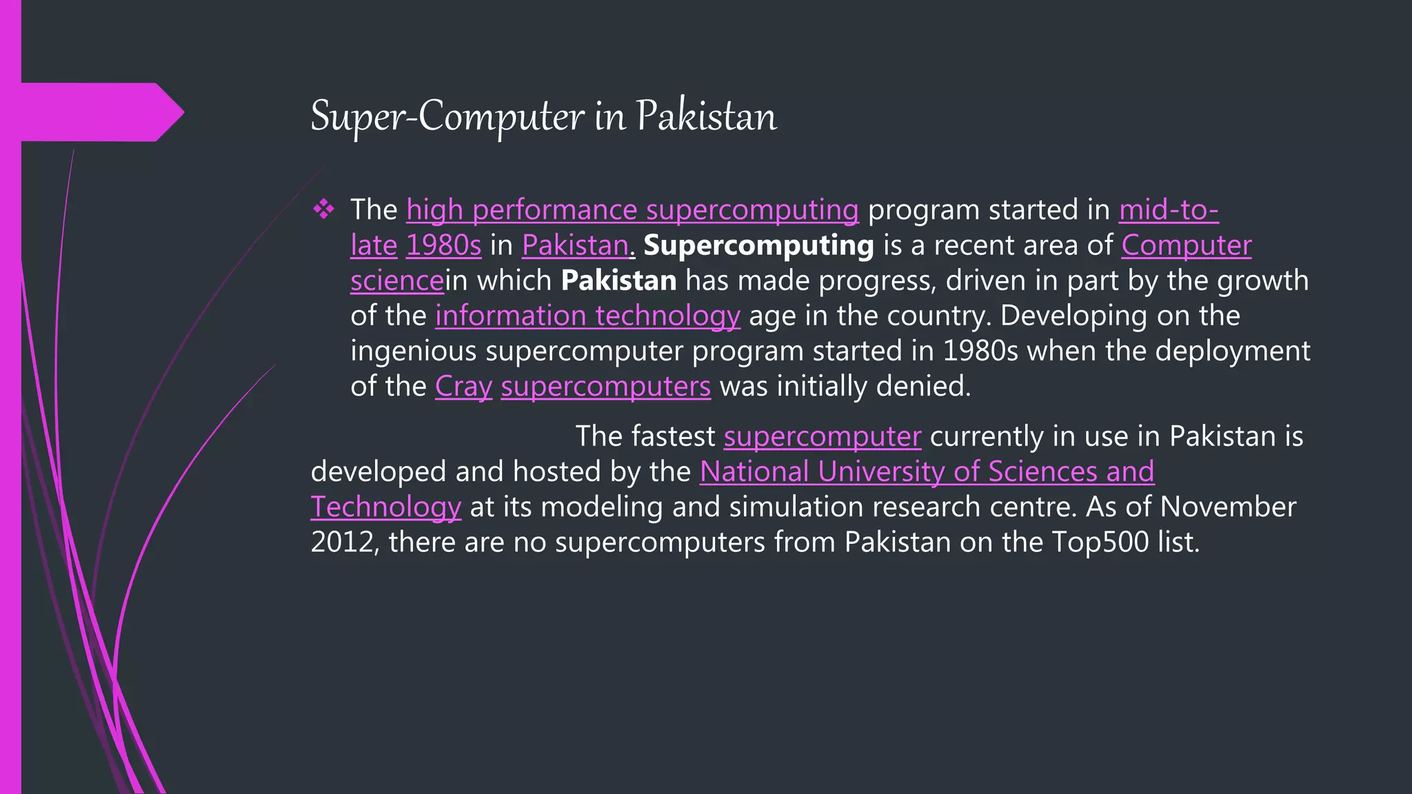Super-Computer in Pakistan
 The high performance supercomputing program started in mid-to-
late 1980s in Pakistan. Supercomputing is a recent area of Computer
sciencein which Pakistan has made progress, driven in part by the growth
of the information technology age in the country. Developing on the
ingenious supercomputer program started in 1980s when the deployment
of the Cray supercomputers was initially denied.
The fastest supercomputer currently in use in Pakistan is
developed and hosted by the National University of Sciences and
Technology at its modeling and simulation research centre. As of November
2012, there are no supercomputers from Pakistan on the Top500 list.
 