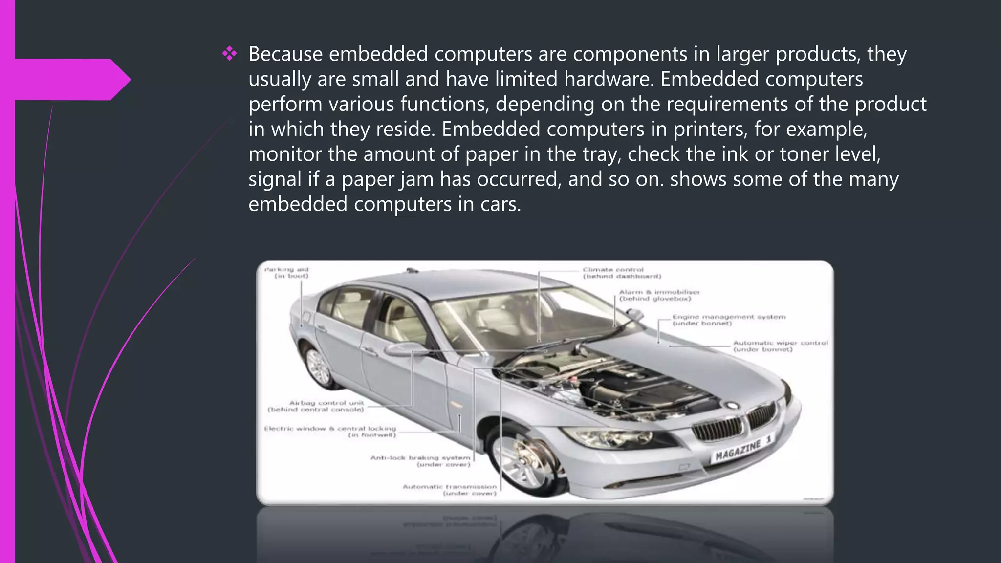 Because embedded computers are components in larger products, they
usually are small and have limited hardware. Embedded computers
perform various functions, depending on the requirements of the product
in which they reside. Embedded computers in printers, for example,
monitor the amount of paper in the tray, check the ink or toner level,
signal if a paper jam has occurred, and so on. shows some of the many
embedded computers in cars.
 