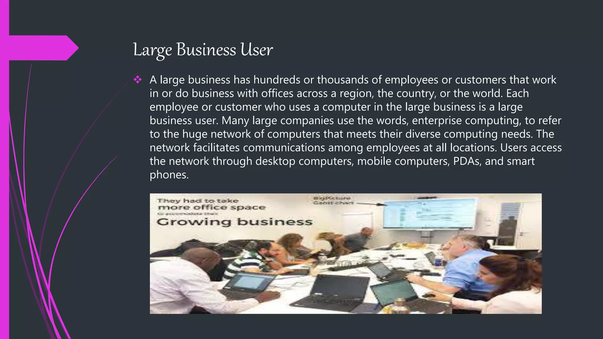 Large Business User
 A large business has hundreds or thousands of employees or customers that work
in or do business with offices across a region, the country, or the world. Each
employee or customer who uses a computer in the large business is a large
business user. Many large companies use the words, enterprise computing, to refer
to the huge network of computers that meets their diverse computing needs. The
network facilitates communications among employees at all locations. Users access
the network through desktop computers, mobile computers, PDAs, and smart
phones.
 
