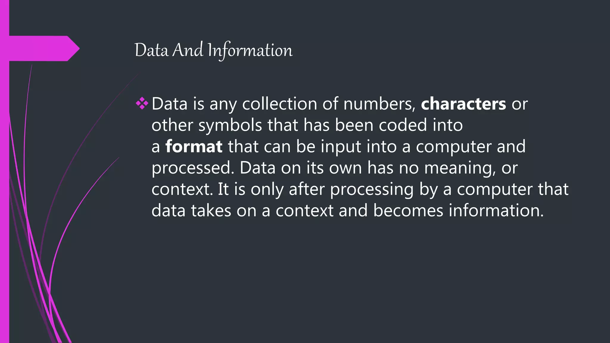 Data And Information
Data is any collection of numbers, characters or
other symbols that has been coded into
a format that can be input into a computer and
processed. Data on its own has no meaning, or
context. It is only after processing by a computer that
data takes on a context and becomes information.
 
