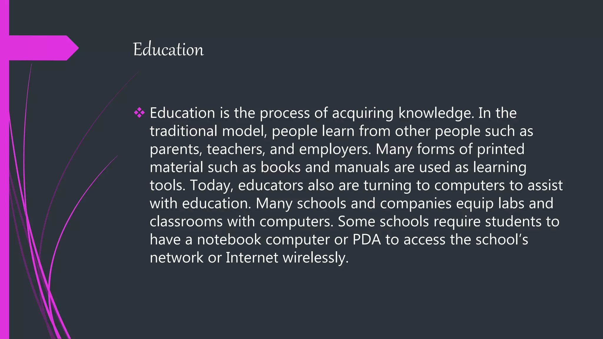 Education
 Education is the process of acquiring knowledge. In the
traditional model, people learn from other people such as
parents, teachers, and employers. Many forms of printed
material such as books and manuals are used as learning
tools. Today, educators also are turning to computers to assist
with education. Many schools and companies equip labs and
classrooms with computers. Some schools require students to
have a notebook computer or PDA to access the school’s
network or Internet wirelessly.
 