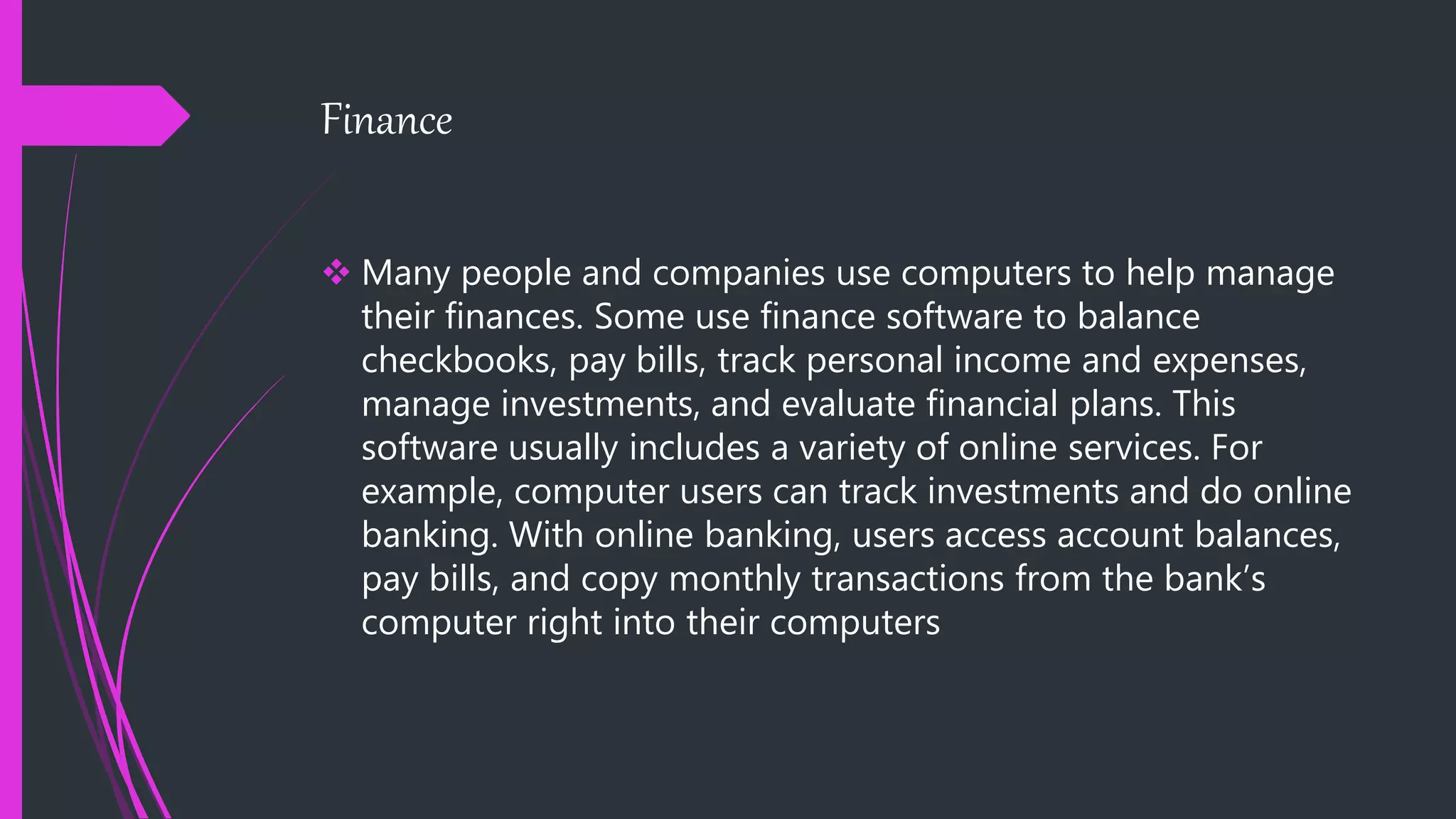 Finance
 Many people and companies use computers to help manage
their finances. Some use finance software to balance
checkbooks, pay bills, track personal income and expenses,
manage investments, and evaluate financial plans. This
software usually includes a variety of online services. For
example, computer users can track investments and do online
banking. With online banking, users access account balances,
pay bills, and copy monthly transactions from the bank’s
computer right into their computers
 