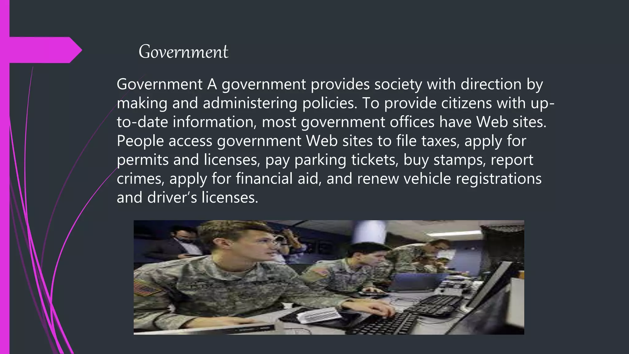 Government
Government A government provides society with direction by
making and administering policies. To provide citizens with up-
to-date information, most government offices have Web sites.
People access government Web sites to file taxes, apply for
permits and licenses, pay parking tickets, buy stamps, report
crimes, apply for financial aid, and renew vehicle registrations
and driver’s licenses.
 