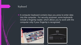 Keyboard
 A computer keyboard contains keys you press to enter data
into the computer . For security purposes ,some keyboards
include a fingertip reader, which allows you to work with the
computer only if your fingertip is recognized.
 