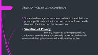DISADVANTAGES OF USING COMPUTERS
 Some disadvantages of computers relate to the violation of
privacy, public safety, the impact on the labor force, health
risks, and the impact on the environment.
 Violation of Privacy:
In many instances, where personal and
confidential records were not properly protected, individuals
have found their privacy violated and identities stolen.
 