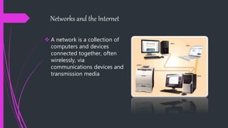 Networks and the Internet
 A network is a collection of
computers and devices
connected together, often
wirelessly, via
communications devices and
transmission media
 
