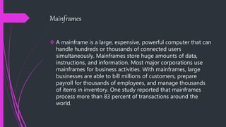 Mainframes
 A mainframe is a large, expensive, powerful computer that can
handle hundreds or thousands of connected users
simultaneously. Mainframes store huge amounts of data,
instructions, and information. Most major corporations use
mainframes for business activities. With mainframes, large
businesses are able to bill millions of customers, prepare
payroll for thousands of employees, and manage thousands
of items in inventory. One study reported that mainframes
process more than 83 percent of transactions around the
world.
 