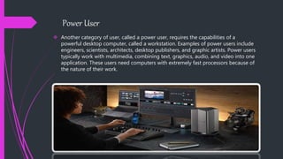Power User
 Another category of user, called a power user, requires the capabilities of a
powerful desktop computer, called a workstation. Examples of power users include
engineers, scientists, architects, desktop publishers, and graphic artists. Power users
typically work with multimedia, combining text, graphics, audio, and video into one
application. These users need computers with extremely fast processors because of
the nature of their work.
 