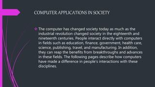 COMPUTER APPLICATIONS IN SOCIETY
 The computer has changed society today as much as the
industrial revolution changed society in the eighteenth and
nineteenth centuries. People interact directly with computers
in fields such as education, finance, government, health care,
science, publishing, travel, and manufacturing. In addition,
they can reap the benefits from breakthroughs and advances
in these fields. The following pages describe how computers
have made a difference in people’s interactions with these
disciplines.
 