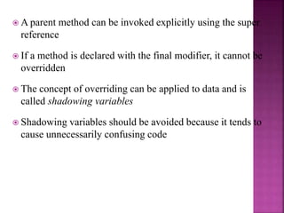  A parent method can be invoked explicitly using the super
reference
 If a method is declared with the final modifier, it cannot be
overridden
 The concept of overriding can be applied to data and is
called shadowing variables
 Shadowing variables should be avoided because it tends to
cause unnecessarily confusing code
 