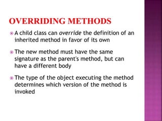  A child class can override the definition of an
inherited method in favor of its own
 The new method must have the same
signature as the parent's method, but can
have a different body
 The type of the object executing the method
determines which version of the method is
invoked
 