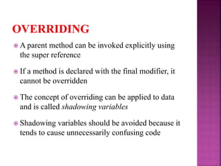 A parent method can be invoked explicitly using
the super reference
 If a method is declared with the final modifier, it
cannot be overridden
 The concept of overriding can be applied to data
and is called shadowing variables
 Shadowing variables should be avoided because it
tends to cause unnecessarily confusing code
 