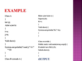 Class A
{
int i,j;
A(int a,int b)
{
i=a;
j=b;
}
Void show()
{
System.out.println(“i and j:”+i+”
“+j);
}
}
Class B extends A {
B(int a,int b,int c) {
Super(a,b);
K=c;
}
Void show() {
System.out.println(“K:”+k);
}
}
Class override {
Public static void main(strng args[]) {
B subob=new B(1,2,3);
Subob.show();
}
}
OUTPUT:
 