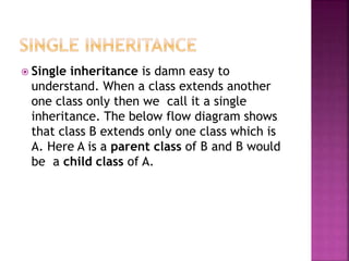  Single inheritance is damn easy to
understand. When a class extends another
one class only then we call it a single
inheritance. The below flow diagram shows
that class B extends only one class which is
A. Here A is a parent class of B and B would
be a child class of A.
 