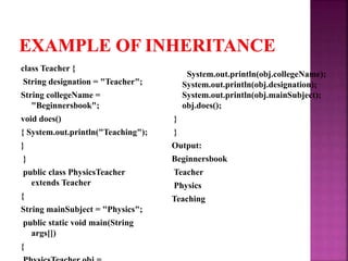 class Teacher {
String designation = "Teacher";
String collegeName =
"Beginnersbook";
void does()
{ System.out.println("Teaching");
}
}
public class PhysicsTeacher
extends Teacher
{
String mainSubject = "Physics";
public static void main(String
args[])
{
System.out.println(obj.collegeName);
System.out.println(obj.designation);
System.out.println(obj.mainSubject);
obj.does();
}
}
Output:
Beginnersbook
Teacher
Physics
Teaching
 