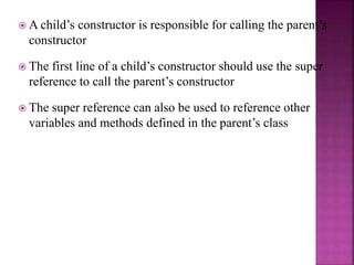  A child’s constructor is responsible for calling the parent’s
constructor
 The first line of a child’s constructor should use the super
reference to call the parent’s constructor
 The super reference can also be used to reference other
variables and methods defined in the parent’s class
 