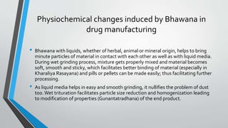 Physiochemical changes induced by Bhawana in
drug manufacturing
• Bhawana with liquids, whether of herbal, animal or mineral origin, helps to bring
minute particles of material in contact with each other as well as with liquid media.
During wet grinding process, mixture gets properly mixed and material becomes
soft, smooth and sticky, which facilitates better binding of material (especially in
Kharaliya Rasayana) and pills or pellets can be made easily; thus facilitating further
processing.
• As liquid media helps in easy and smooth grinding, it nullifies the problem of dust
too.Wet trituration facilitates particle size reduction and homogenization leading
to modification of properties (Gunantatradhana) of the end product.
 