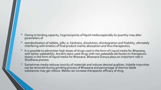 • Owing to binding capacity, hygroscopicity of liquid media especially its quantity may alter
parameters of
• standardization of tablets, pills i.e. hardness, dissolution, disintegration and friability, ultimately
interfering with kinetics of final product mainly absorption and thus therapeutics.
• It is possible to administer high doses of drugs used in the form of Liquid media for Bhawana,
with better palatability.Ancient seers used drugs with non palatable attributes (in therapeutic
doses) in the form of liquid media for Bhawana. Bhawana Dravya plays an important role in
Shodhana process.
• Sometimes media reduces toxicity of materials and induces desired qualities.Volatile impurities
can be removed during grinding process of Bhawana and percentage of thermo-labile
substances may get reduce. Media can increase therapeutic efficacy of drug.
 