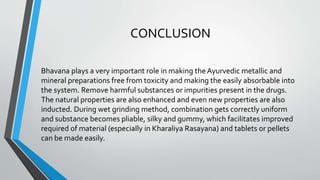 CONCLUSION
Bhavana plays a very important role in making theAyurvedic metallic and
mineral preparations free from toxicity and making the easily absorbable into
the system. Remove harmful substances or impurities present in the drugs.
The natural properties are also enhanced and even new properties are also
inducted. During wet grinding method, combination gets correctly uniform
and substance becomes pliable, silky and gummy, which facilitates improved
required of material (especially in Kharaliya Rasayana) and tablets or pellets
can be made easily.
 