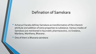 Defination of Samskara
• Acharya Charaka defines Samskara as transformation of the inherent
attribute and addition of extra properties to substance.Various modes of
Samskara are mentioned in Ayurvedic pharmaceutics, viz Svedana ,
Mardana, Manthana, Bhavana .
• One of them is Bhavana samskara
 