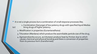 • It is not a single process but a combination of small stepwise processes like;
1. Combination (Sanyoga) of low potency drugs with specified liquid Medias
to। bring drugs of higher potency.
2. Modification in properties (Gunantaradhana)
3.Trituration (Mardana) which produce the assimiliable particle size of the drug.
4. Agnisannikarsha occurs, as tritutaion produce heat by friction due to which
causes chemical and physical bonding and there is conversion of properties
from its previous form (transformed).
 