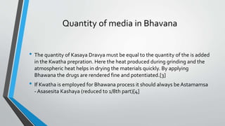 Quantity of media in Bhavana
• The quantity of Kasaya Dravya must be equal to the quantity of the is added
in the Kwatha prepration. Here the heat produced during grinding and the
atmospheric heat helps in drying the materials quickly. By applying
Bhawana the drugs are rendered fine and potentiated.[3]
• If Kwatha is employed for Bhawana process it should always be Astamamsa
- Asasesita Kashaya (reduced to 1/8th part)[4]
 