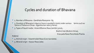 Cycles and duration of Bhavana
• 1. Number of Bhavana - Gandhaka Rasayana - 84
• 2. Duration of Bhavana in days or hours is quoted in texts under various terms such as
Yama or Prahara or Divas - Aganikumar rasa (3Yama).
• 3.Types of liquid media - Anand Bhairav Rasa (Jambiri juice),
BrahmiVati (Brahmi Hima),
Kravyada Rasa (Panchkola Phanta
Kalpna)
• 4. Animal origin -Vasantmalati Rasa (Cow navneeta).
• 5. Mineral origin - Karpur Rasa (Jala).
 