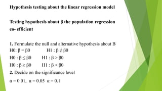 Hypothesis testing about the linear regression model
Testing hypothesis about β the population regression
co- efficient
1. Formulate the null and alternative hypothesis about B
H β = β0 H1 : β ≠ β0
H0 : β ≤ β H1 : β ˃ β0
H0 : β ≥ β0 H1 : β ˂ β0
2. Decide on the significance level
α = 0.01, α = 0.05 α = 0.1
 