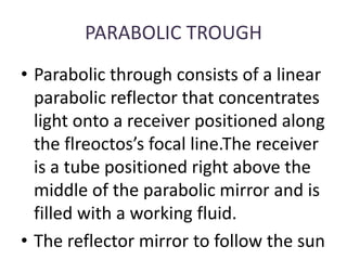 PARABOLIC TROUGH
• Parabolic through consists of a linear
parabolic reflector that concentrates
light onto a receiver positioned along
the flreoctos’s focal line.The receiver
is a tube positioned right above the
middle of the parabolic mirror and is
filled with a working fluid.
• The reflector mirror to follow the sun
 