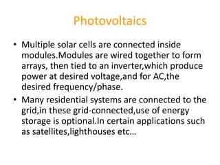 Photovoltaics
• Multiple solar cells are connected inside
modules.Modules are wired together to form
arrays, then tied to an inverter,which produce
power at desired voltage,and for AC,the
desired frequency/phase.
• Many residential systems are connected to the
grid,in these grid-connected,use of energy
storage is optional.In certain applications such
as satellites,lighthouses etc…
 
