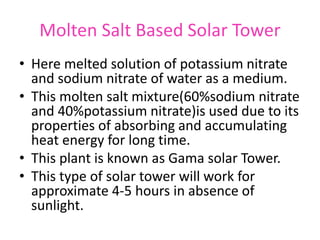 Molten Salt Based Solar Tower
• Here melted solution of potassium nitrate
and sodium nitrate of water as a medium.
• This molten salt mixture(60%sodium nitrate
and 40%potassium nitrate)is used due to its
properties of absorbing and accumulating
heat energy for long time.
• This plant is known as Gama solar Tower.
• This type of solar tower will work for
approximate 4-5 hours in absence of
sunlight.
 