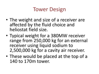 Tower Design
• The weight and size of a receiver are
affected by the fluid choice and
heliostat field size.
• Typical weight for a 380MW receiver
range from 250,000 kg for an external
receiver using liquid sodium to
2,500,000 kg for a cavity air receiver.
• These would be placed at the top of a
140 to 170m tower.
 
