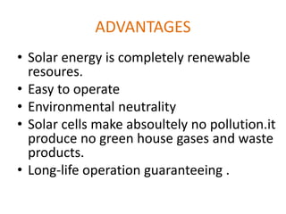 ADVANTAGES
• Solar energy is completely renewable
resoures.
• Easy to operate
• Environmental neutrality
• Solar cells make absoultely no pollution.it
produce no green house gases and waste
products.
• Long-life operation guaranteeing .
 
