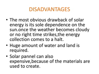 DISADVANTAGES
• The most obvious drawback of solar
energy is its sole dependence on the
sun.once the weather becomes cloudy
or no right time strikes,the energy
collection comes to a halt.
• Huge amount of water and land is
required.
• Solar pannel can also
expensive,because of the materials are
used to create.
 
