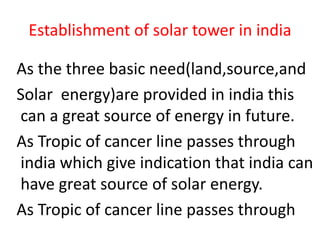Establishment of solar tower in india
As the three basic need(land,source,and
Solar energy)are provided in india this
can a great source of energy in future.
As Tropic of cancer line passes through
india which give indication that india can
have great source of solar energy.
As Tropic of cancer line passes through
 