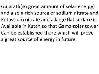 Gujarath(so great amount of solar energy)
and also a rich source of sodium nitrate and
Potassium nitrate and a large flat surface is
Available in Kutch,so that Gama solar tower
Can be established there which will prove
a great source of energy in future.
 