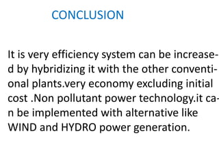 CONCLUSION
It is very efficiency system can be increase-
d by hybridizing it with the other conventi-
onal plants.very economy excluding initial
cost .Non pollutant power technology.it ca-
n be implemented with alternative like
WIND and HYDRO power generation.
 