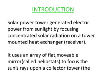 INTRODUCTION
Solar power tower generated electric
power from sunlight by focusing
concentrated solar radiation on a tower
mounted heat exchanger (receiver).
It uses an array of flat,moveable
mirror(called heliostats) to focus the
sun’s rays upon a collector tower (the
 
