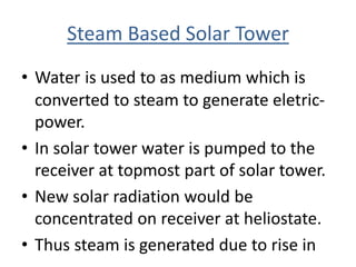 Steam Based Solar Tower
• Water is used to as medium which is
converted to steam to generate eletric-
power.
• In solar tower water is pumped to the
receiver at topmost part of solar tower.
• New solar radiation would be
concentrated on receiver at heliostate.
• Thus steam is generated due to rise in
 
