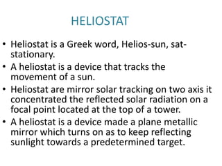 HELIOSTAT
• Heliostat is a Greek word, Helios-sun, sat-
stationary.
• A heliostat is a device that tracks the
movement of a sun.
• Heliostat are mirror solar tracking on two axis it
concentrated the reflected solar radiation on a
focal point located at the top of a tower.
• A heliostat is a device made a plane metallic
mirror which turns on as to keep reflecting
sunlight towards a predetermined target.
 
