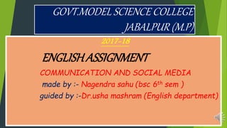 GOVT.MODEL SCIENCE COLLEGE
JABALPUR (M.P)
2017-18
ENGLISHASSIGNMENT
COMMUNICATION AND SOCIAL MEDIA
made by :- Nagendra sahu (bsc 6th sem )
guided by :-Dr.usha mashram (English department)
 