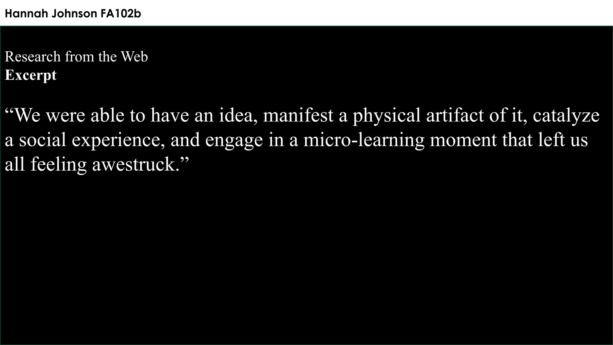 Hannah Johnson FA102b
Research from the Web
Excerpt
“We were able to have an idea, manifest a physical artifact of it, catalyze
a social experience, and engage in a micro-learning moment that left us
all feeling awestruck.”