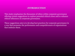 This study emphasizes the discussion of ethics within corporate governance
offering certain suggestions to explore potential ethical crises and to enhance
ethical influences on corporate governance.
These suggestions aim is to develop best practices for corporate governance in
a way that promotes the performance and competitiveness of organizations
that embrace them.
INTRODUCTION
 